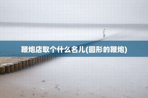 鞭炮店取个什么名儿(圆形的鞭炮)