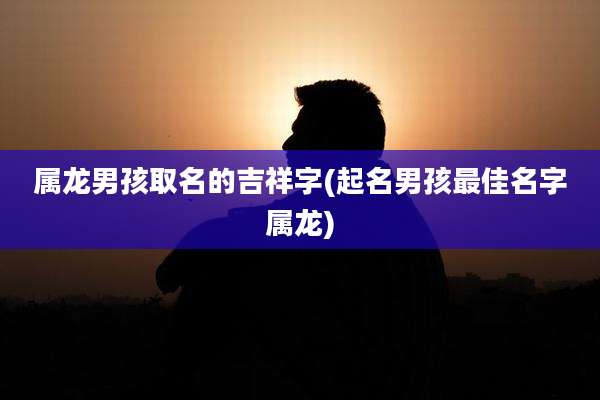 属龙男孩取名的吉祥字(起名男孩最佳名字属龙)