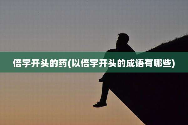 倍字开头的药(以倍字开头的成语有哪些)