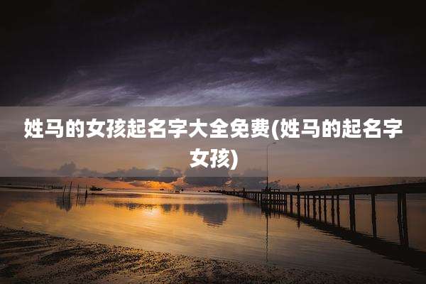 姓马的女孩起名字大全免费(姓马的起名字女孩)