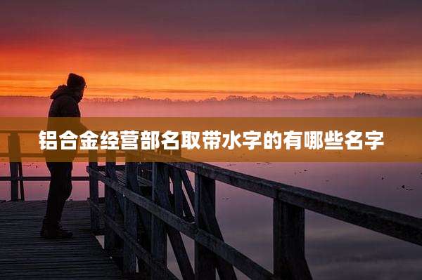 铝合金经营部名取带水字的有哪些名字