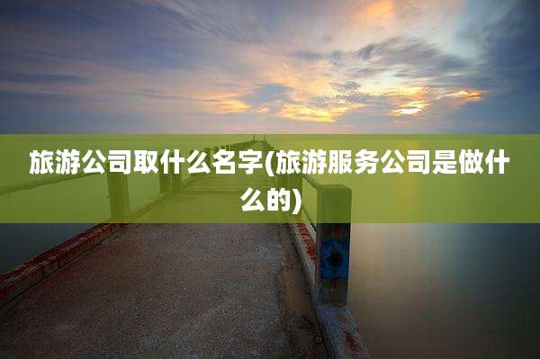 旅游公司取什么名字(旅游服务公司是做什么的)