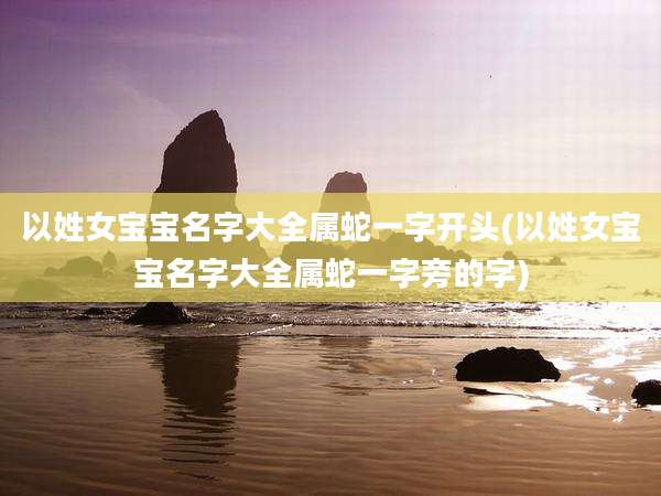 以姓女宝宝名字大全属蛇一字开头(以姓女宝宝名字大全属蛇一字旁的字)