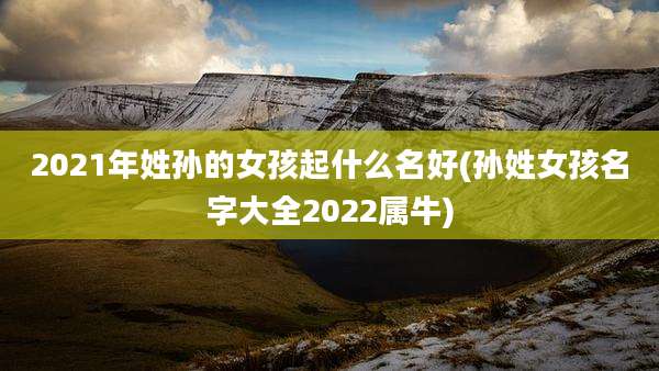 2021年姓孙的女孩起什么名好(孙姓女孩名字大全2022属牛)