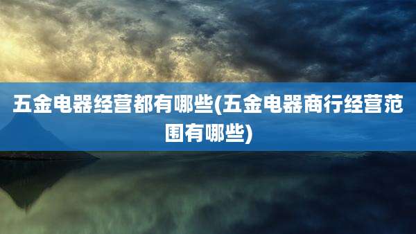 五金电器经营都有哪些(五金电器商行经营范围有哪些)