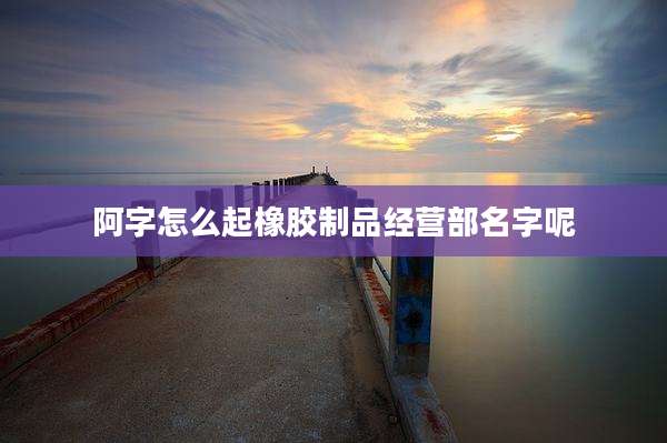 阿字怎么起橡胶制品经营部名字呢