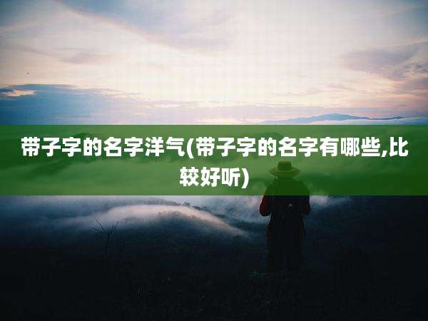 带子字的名字洋气(带子字的名字有哪些,比较好听)