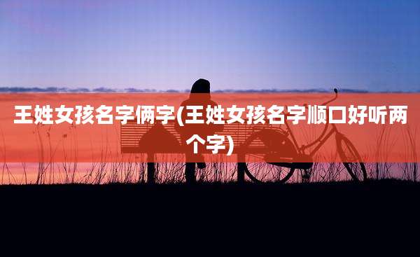 王姓女孩名字俩字(王姓女孩名字顺口好听两个字)