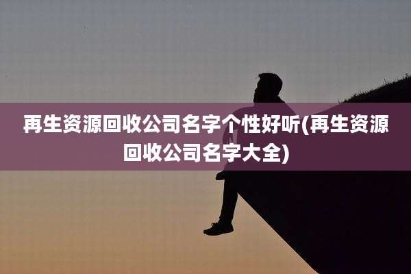 再生资源回收公司名字个性好听(再生资源回收公司名字大全)