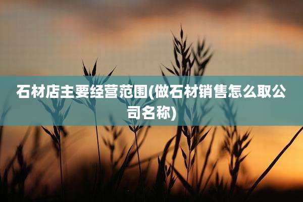 石材店主要经营范围(做石材销售怎么取公司名称)