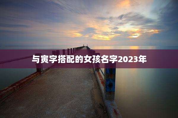 与寅字搭配的女孩名字2023年