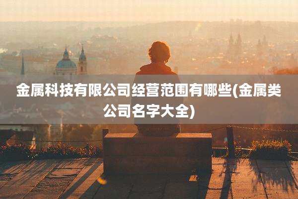 金属科技有限公司经营范围有哪些(金属类公司名字大全)