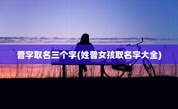 普字取名三个字(姓普女孩取名字大全)