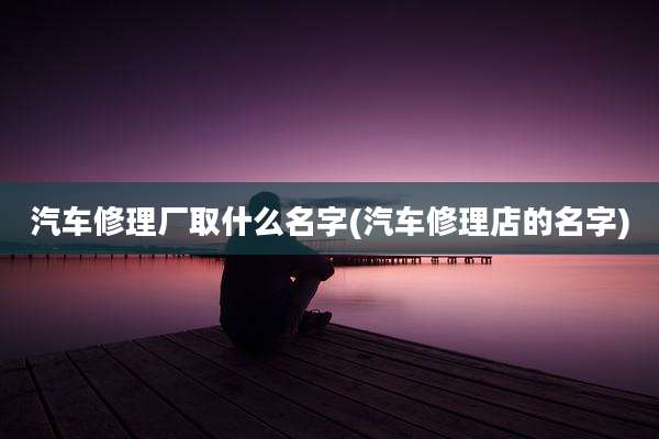 汽车修理厂取什么名字(汽车修理店的名字)