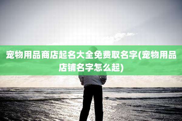 宠物用品商店起名大全免费取名字(宠物用品店铺名字怎么起)