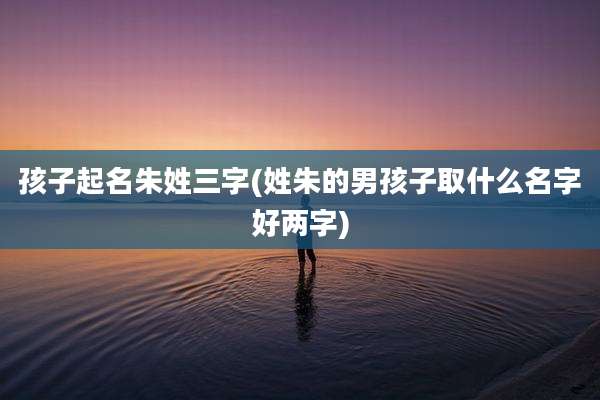 孩子起名朱姓三字(姓朱的男孩子取什么名字好两字)
