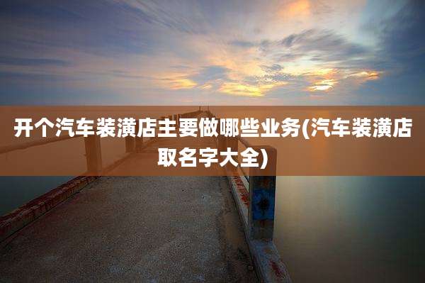 开个汽车装潢店主要做哪些业务(汽车装潢店取名字大全)