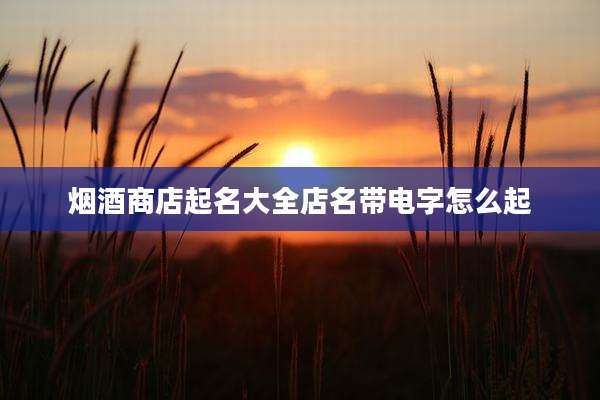 烟酒商店起名大全店名带电字怎么起