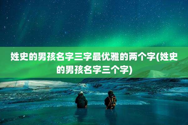 姓史的男孩名字三字最优雅的两个字(姓史的男孩名字三个字)