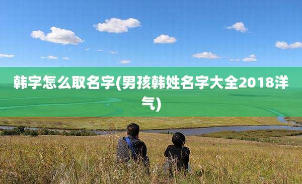 韩字怎么取名字(男孩韩姓名字大全2018洋气)