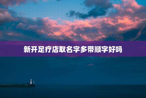 新开足疗店取名字多带顺字好吗