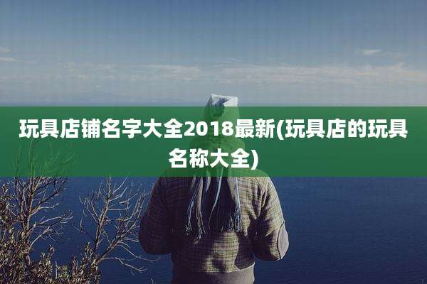 玩具店铺名字大全2018最新(玩具店的玩具名称大全)