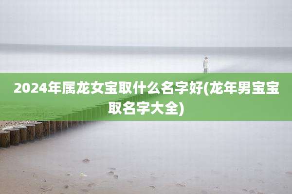 2024年属龙女宝取什么名字好(龙年男宝宝取名字大全)