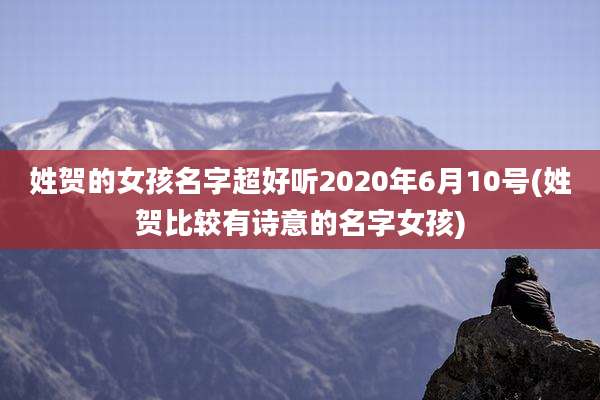 姓贺的女孩名字超好听2020年6月10号(姓贺比较有诗意的名字女孩)