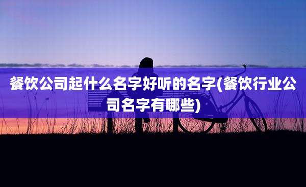 餐饮公司起什么名字好听的名字(餐饮行业公司名字有哪些)
