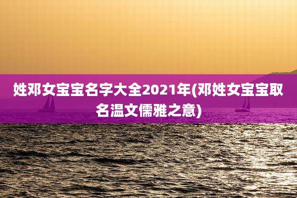 姓邓女宝宝名字大全2021年(邓姓女宝宝取名温文儒雅之意)