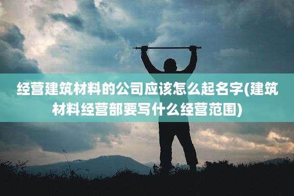 经营建筑材料的公司应该怎么起名字(建筑材料经营部要写什么经营范围)