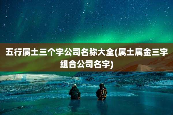 五行属土三个字公司名称大全(属土属金三字组合公司名字)