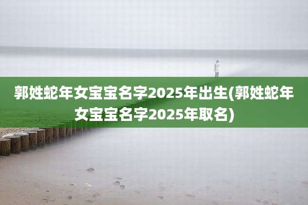 郭姓蛇年女宝宝名字2025年出生(郭姓蛇年女宝宝名字2025年取名)