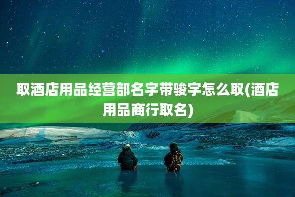 取酒店用品经营部名字带骏字怎么取(酒店用品商行取名)