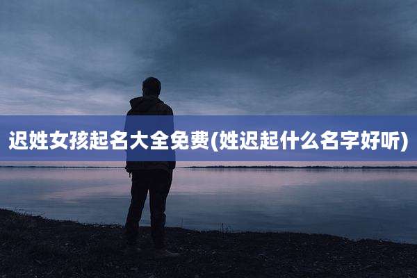 迟姓女孩起名大全免费(姓迟起什么名字好听)