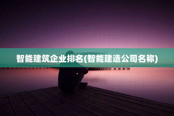 智能建筑企业排名(智能建造公司名称)