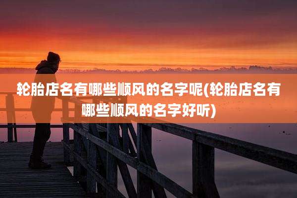 轮胎店名有哪些顺风的名字呢(轮胎店名有哪些顺风的名字好听)
