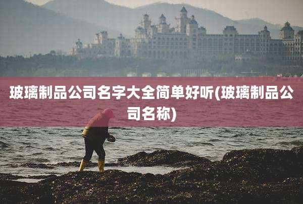 玻璃制品公司名字大全简单好听(玻璃制品公司名称)