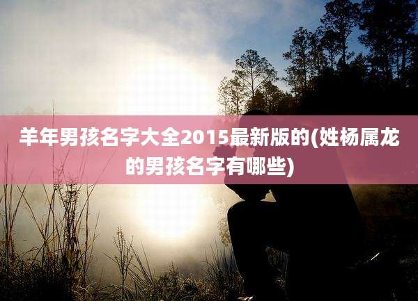 羊年男孩名字大全2015最新版的(姓杨属龙的男孩名字有哪些)