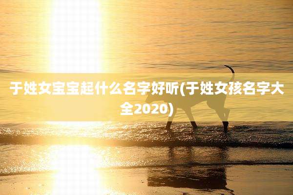 于姓女宝宝起什么名字好听(于姓女孩名字大全2020)