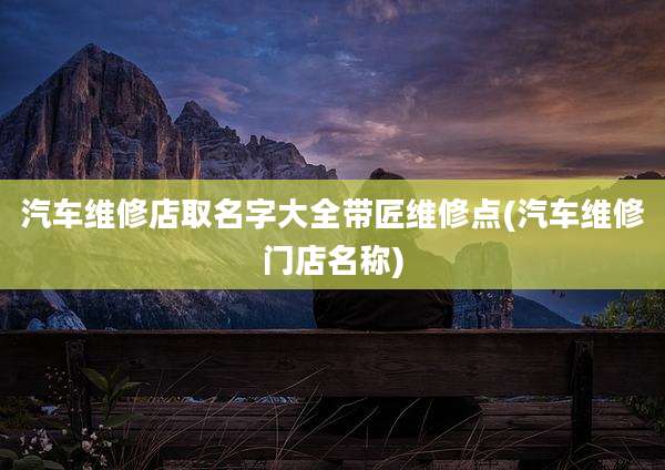 汽车维修店取名字大全带匠维修点(汽车维修门店名称)