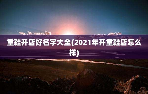 童鞋开店好名字大全(2021年开童鞋店怎么样)