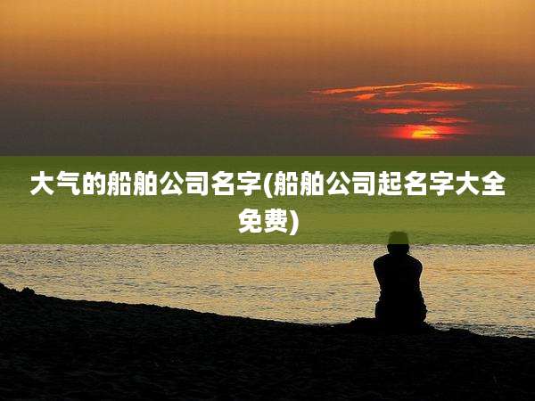 大气的船舶公司名字(船舶公司起名字大全免费)