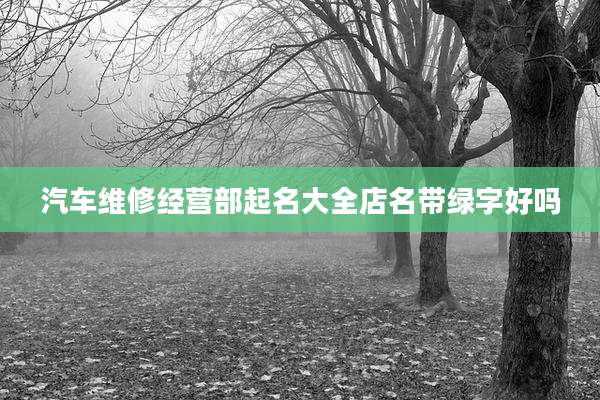 汽车维修经营部起名大全店名带绿字好吗