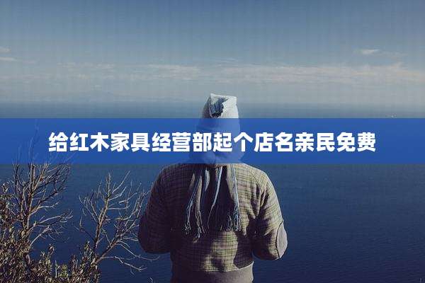给红木家具经营部起个店名亲民免费