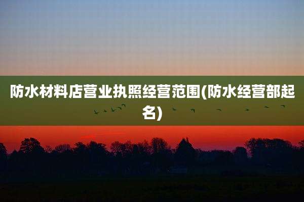 防水材料店营业执照经营范围(防水经营部起名)