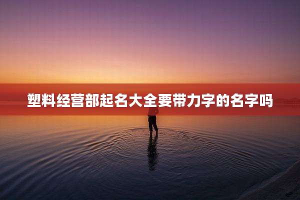 塑料经营部起名大全要带力字的名字吗