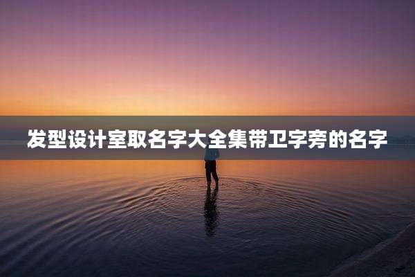 发型设计室取名字大全集带卫字旁的名字