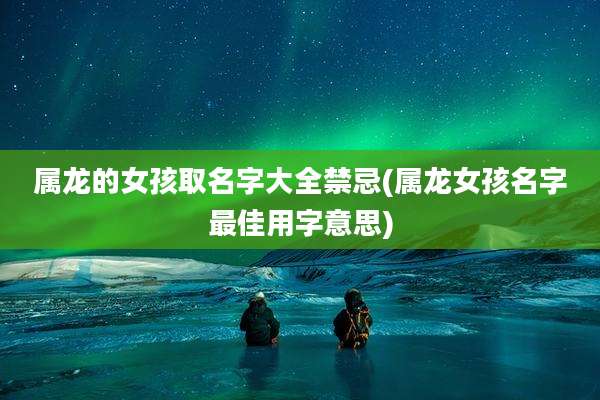 属龙的女孩取名字大全禁忌(属龙女孩名字最佳用字意思)