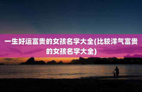 一生好运富贵的女孩名字大全(比较洋气富贵的女孩名字大全)